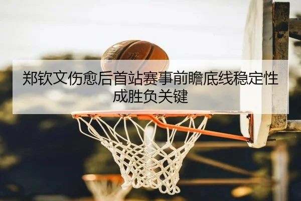 郑钦文伤愈后首站赛事前瞻底线稳定性成胜负关键
